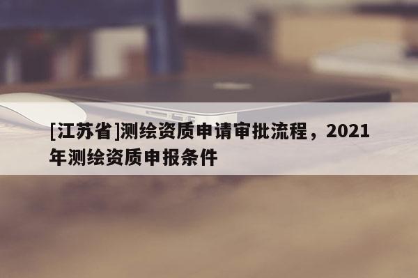 [江蘇省]測(cè)繪資質(zhì)申請(qǐng)審批流程，2021年測(cè)繪資質(zhì)申報(bào)條件