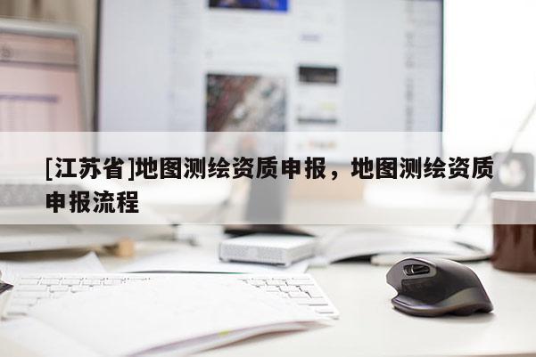 [江蘇省]地圖測繪資質(zhì)申報，地圖測繪資質(zhì)申報流程