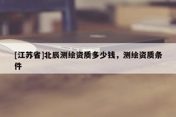 [江蘇省]北辰測(cè)繪資質(zhì)多少錢，測(cè)繪資質(zhì)條件