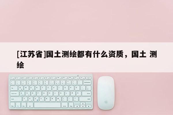 [江蘇省]國(guó)土測(cè)繪都有什么資質(zhì)，國(guó)土 測(cè)繪