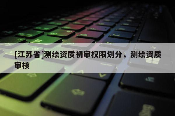 [江蘇省]測(cè)繪資質(zhì)初審權(quán)限劃分，測(cè)繪資質(zhì)審核