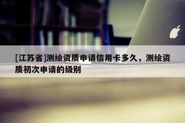[江蘇省]測(cè)繪資質(zhì)申請(qǐng)信用卡多久，測(cè)繪資質(zhì)初次申請(qǐng)的級(jí)別