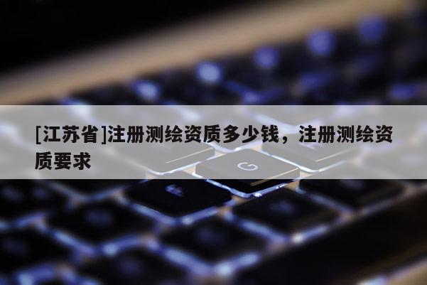 [江蘇省]注冊(cè)測(cè)繪資質(zhì)多少錢，注冊(cè)測(cè)繪資質(zhì)要求