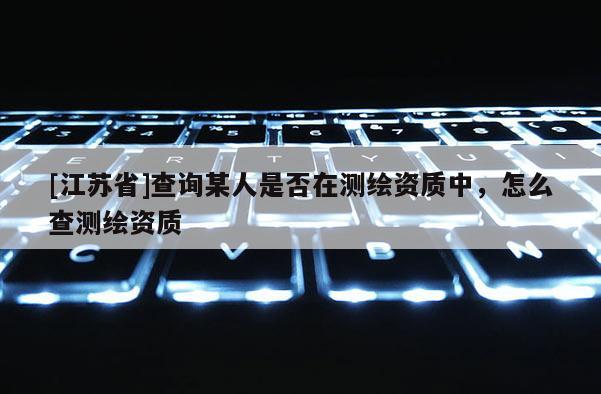 [江蘇省]查詢某人是否在測繪資質(zhì)中，怎么查測繪資質(zhì)