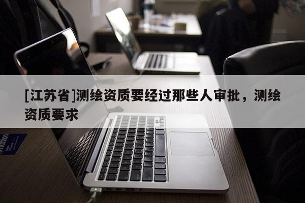 [江蘇省]測繪資質(zhì)要經(jīng)過那些人審批，測繪資質(zhì)要求