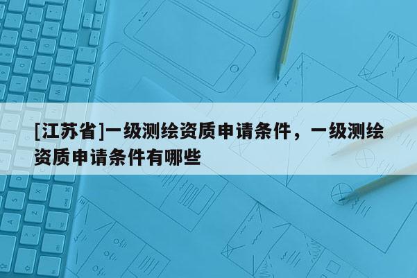 [江蘇省]一級測繪資質申請條件，一級測繪資質申請條件有哪些