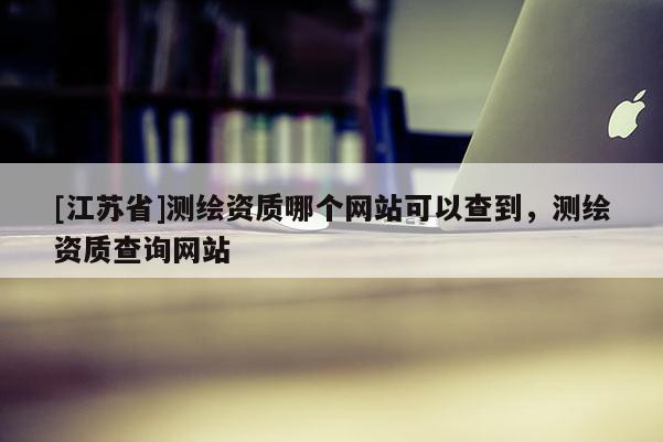 [江蘇省]測繪資質哪個網站可以查到，測繪資質查詢網站
