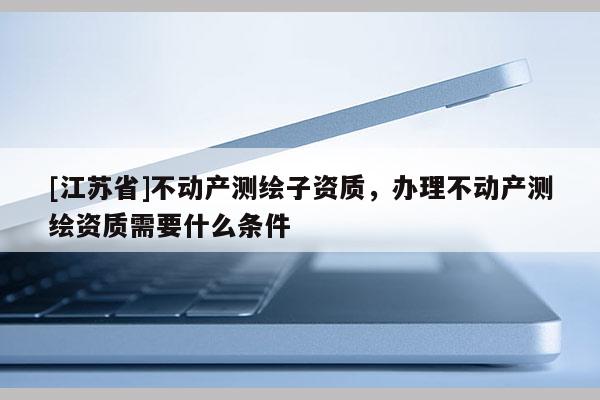 [江蘇省]不動產(chǎn)測繪子資質(zhì)，辦理不動產(chǎn)測繪資質(zhì)需要什么條件