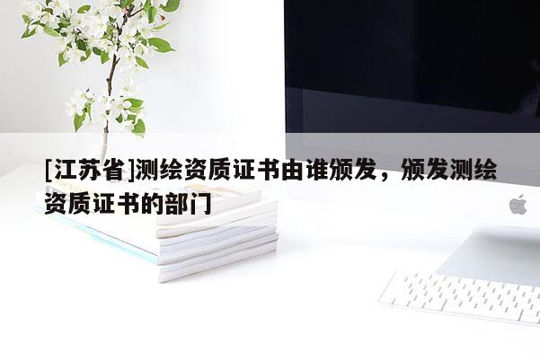 [江蘇省]測繪資質(zhì)證書由誰頒發(fā)，頒發(fā)測繪資質(zhì)證書的部門