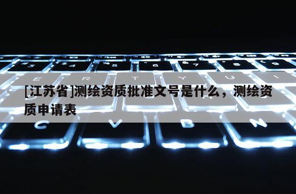 [江蘇省]測繪資質(zhì)批準文號是什么，測繪資質(zhì)申請表