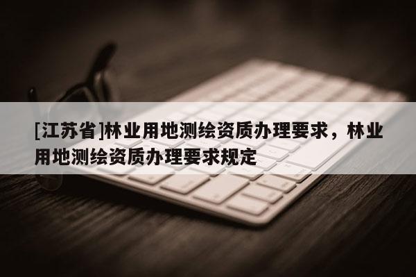 [江蘇省]林業(yè)用地測繪資質(zhì)辦理要求，林業(yè)用地測繪資質(zhì)辦理要求規(guī)定