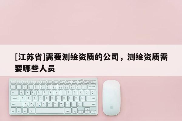 [江蘇省]需要測繪資質的公司，測繪資質需要哪些人員