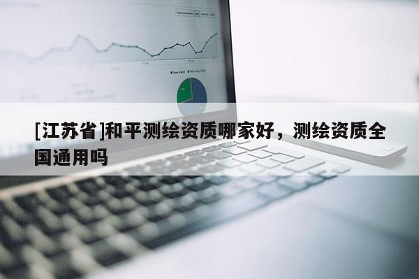 [江蘇省]和平測繪資質(zhì)哪家好，測繪資質(zhì)全國通用嗎