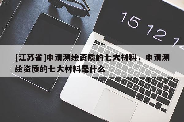 [江蘇省]申請測繪資質的七大材料，申請測繪資質的七大材料是什么