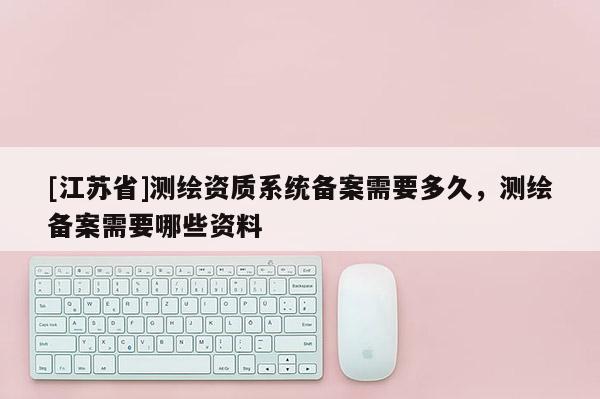 [江蘇省]測(cè)繪資質(zhì)系統(tǒng)備案需要多久，測(cè)繪備案需要哪些資料