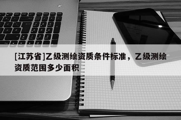 [江蘇省]乙級(jí)測(cè)繪資質(zhì)條件標(biāo)準(zhǔn)，乙級(jí)測(cè)繪資質(zhì)范圍多少面積
