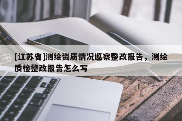 [江蘇省]測(cè)繪資質(zhì)情況巡察整改報(bào)告，測(cè)繪質(zhì)檢整改報(bào)告怎么寫(xiě)