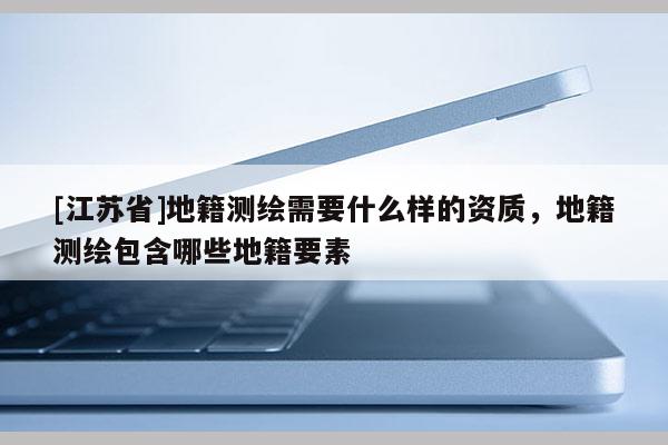 [江蘇省]地籍測(cè)繪需要什么樣的資質(zhì)，地籍測(cè)繪包含哪些地籍要素