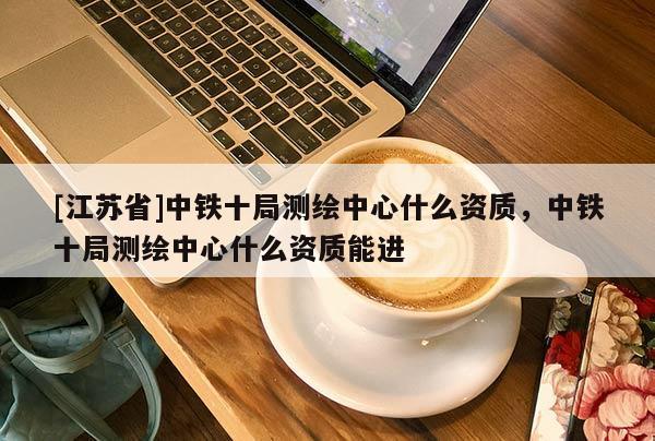[江蘇省]中鐵十局測(cè)繪中心什么資質(zhì)，中鐵十局測(cè)繪中心什么資質(zhì)能進(jìn)