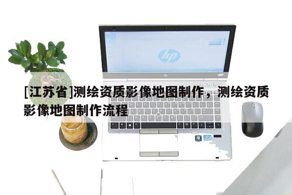 [江蘇省]測繪資質(zhì)影像地圖制作，測繪資質(zhì)影像地圖制作流程