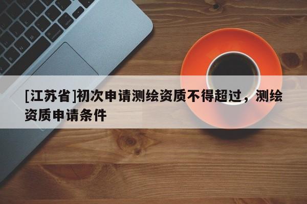 [江蘇省]初次申請測繪資質不得超過，測繪資質申請條件
