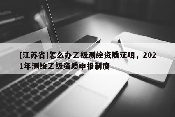 [江蘇省]怎么辦乙級測繪資質(zhì)證明，2021年測繪乙級資質(zhì)申報(bào)制度