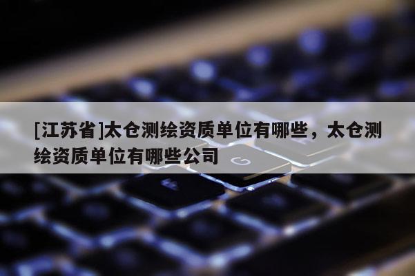 [江蘇省]太倉測繪資質(zhì)單位有哪些，太倉測繪資質(zhì)單位有哪些公司