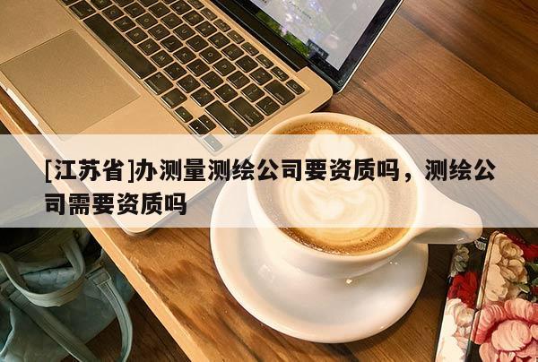 [江蘇省]辦測量測繪公司要資質(zhì)嗎，測繪公司需要資質(zhì)嗎