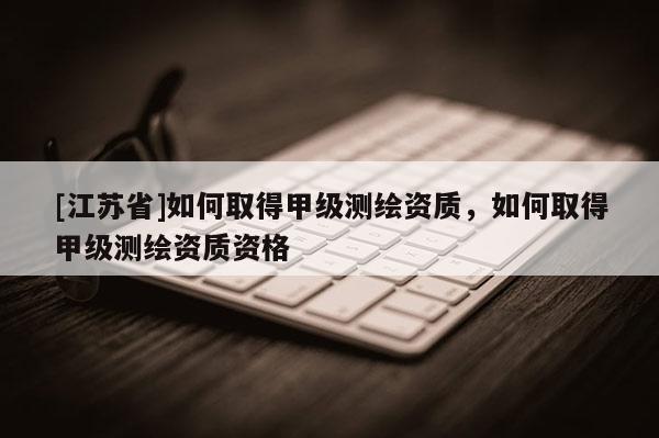 [江蘇省]如何取得甲級測繪資質(zhì)，如何取得甲級測繪資質(zhì)資格