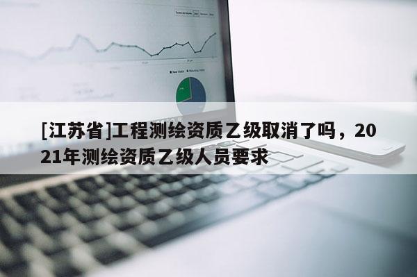 [江蘇省]工程測繪資質(zhì)乙級取消了嗎，2021年測繪資質(zhì)乙級人員要求