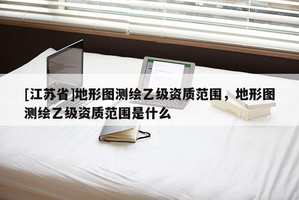 [江蘇省]地形圖測(cè)繪乙級(jí)資質(zhì)范圍，地形圖測(cè)繪乙級(jí)資質(zhì)范圍是什么