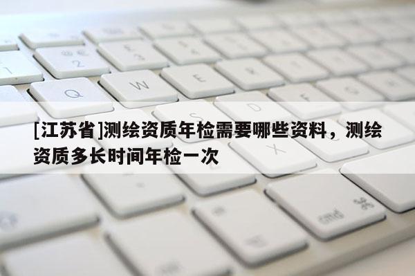 [江蘇省]測(cè)繪資質(zhì)年檢需要哪些資料，測(cè)繪資質(zhì)多長(zhǎng)時(shí)間年檢一次