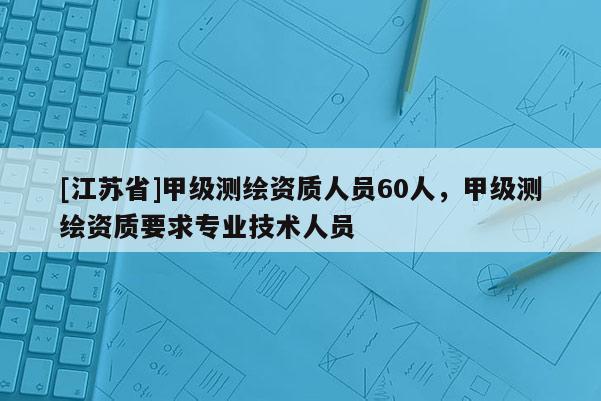 [江蘇省]甲級測繪資質(zhì)人員60人，甲級測繪資質(zhì)要求專業(yè)技術人員