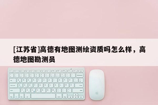 [江蘇省]高德有地圖測繪資質(zhì)嗎怎么樣，高德地圖勘測員