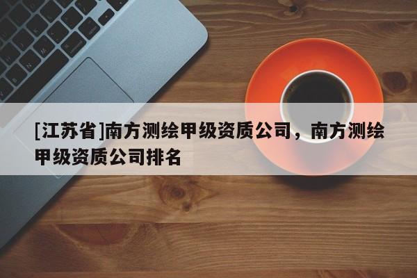 [江蘇省]南方測(cè)繪甲級(jí)資質(zhì)公司，南方測(cè)繪甲級(jí)資質(zhì)公司排名