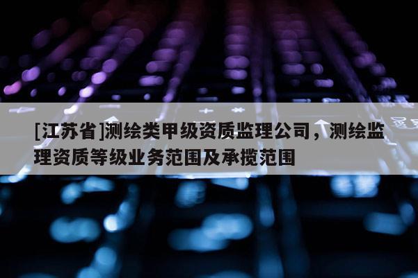[江蘇省]測繪類甲級資質(zhì)監(jiān)理公司，測繪監(jiān)理資質(zhì)等級業(yè)務(wù)范圍及承攬范圍