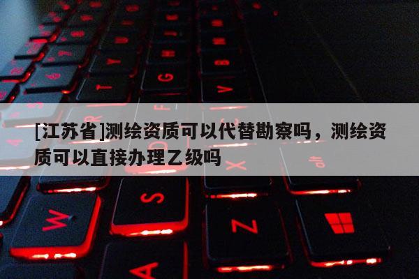 [江蘇省]測(cè)繪資質(zhì)可以代替勘察嗎，測(cè)繪資質(zhì)可以直接辦理乙級(jí)嗎