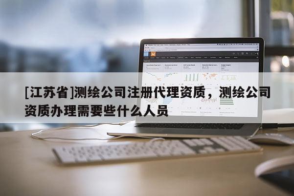 [江蘇省]測(cè)繪公司注冊(cè)代理資質(zhì)，測(cè)繪公司資質(zhì)辦理需要些什么人員