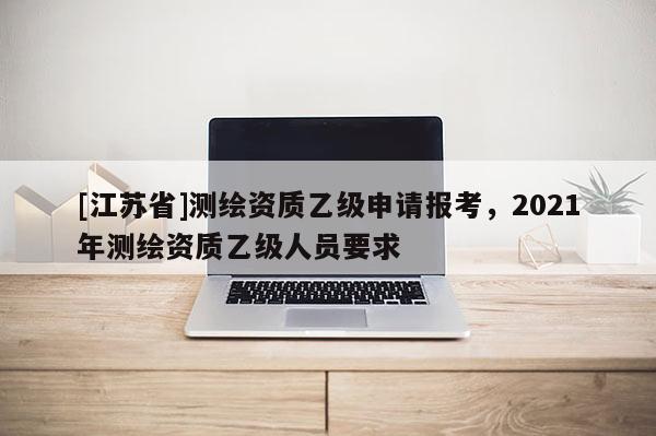 [江蘇省]測繪資質(zhì)乙級(jí)申請報(bào)考，2021年測繪資質(zhì)乙級(jí)人員要求