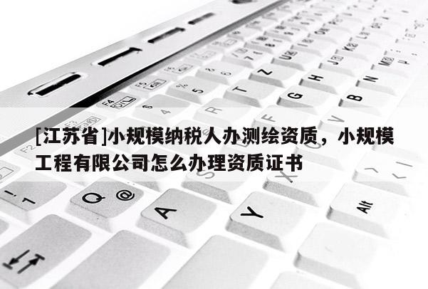 [江蘇省]小規(guī)模納稅人辦測繪資質(zhì)，小規(guī)模工程有限公司怎么辦理資質(zhì)證書
