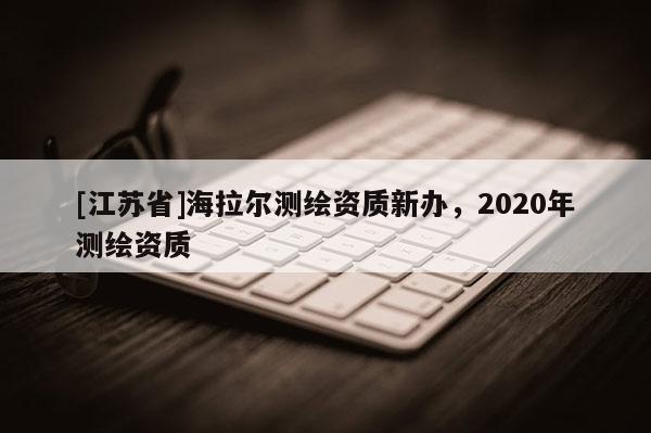 [江蘇省]海拉爾測繪資質(zhì)新辦，2020年測繪資質(zhì)