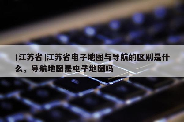 [江蘇省]江蘇省電子地圖與導(dǎo)航的區(qū)別是什么，導(dǎo)航地圖是電子地圖嗎