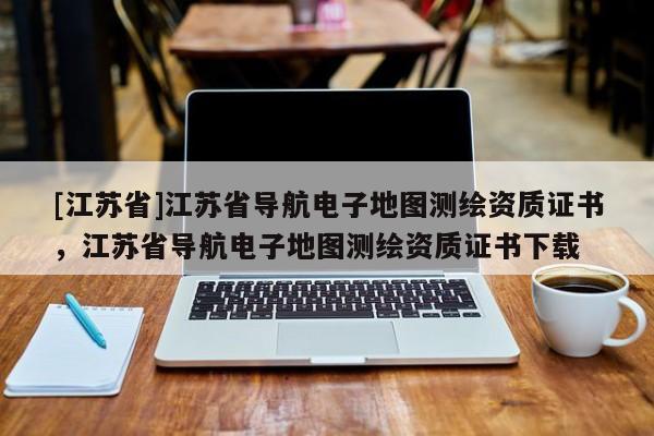 [江蘇省]江蘇省導(dǎo)航電子地圖測(cè)繪資質(zhì)證書，江蘇省導(dǎo)航電子地圖測(cè)繪資質(zhì)證書下載
