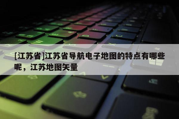 [江蘇省]江蘇省導(dǎo)航電子地圖的特點(diǎn)有哪些呢，江蘇地圖矢量