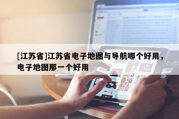 [江蘇省]江蘇省電子地圖與導航哪個好用，電子地圖那一個好用