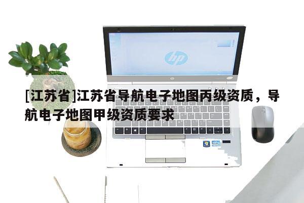 [江蘇省]江蘇省導航電子地圖丙級資質(zhì)，導航電子地圖甲級資質(zhì)要求