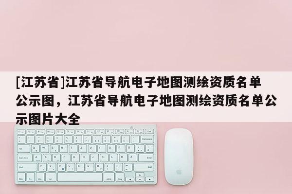 [江蘇省]江蘇省導航電子地圖測繪資質(zhì)名單公示圖，江蘇省導航電子地圖測繪資質(zhì)名單公示圖片大全