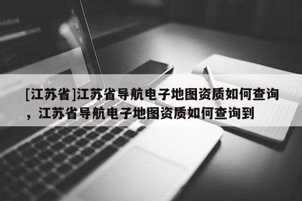 [江蘇省]江蘇省導航電子地圖資質(zhì)如何查詢，江蘇省導航電子地圖資質(zhì)如何查詢到