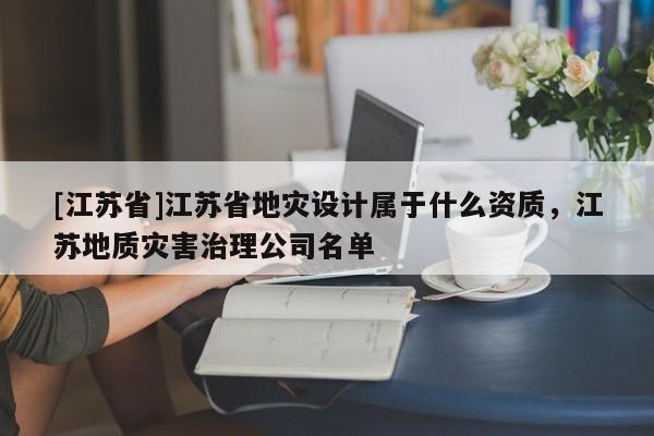 [江蘇省]江蘇省地災(zāi)設(shè)計(jì)屬于什么資質(zhì)，江蘇地質(zhì)災(zāi)害治理公司名單