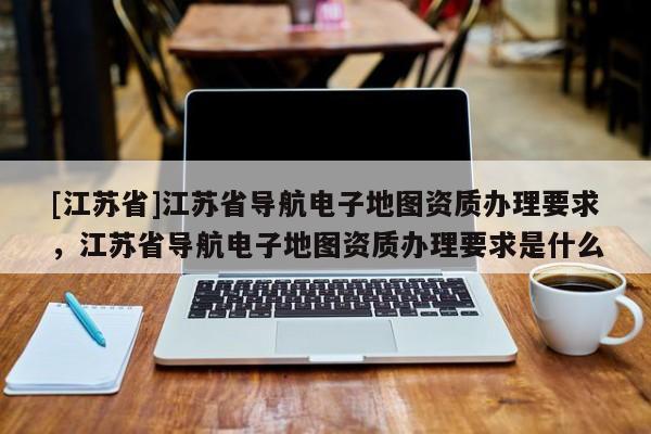 [江蘇省]江蘇省導航電子地圖資質(zhì)辦理要求，江蘇省導航電子地圖資質(zhì)辦理要求是什么